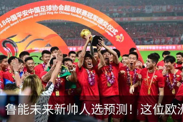 鲁能未来新帅人选预测！这位欧洲名帅曾被看好，带过荷甲豪门